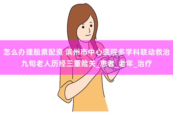怎么办理股票配资 滨州市中心医院多学科联动救治九旬老人历经三重险关_患者_老年_治疗