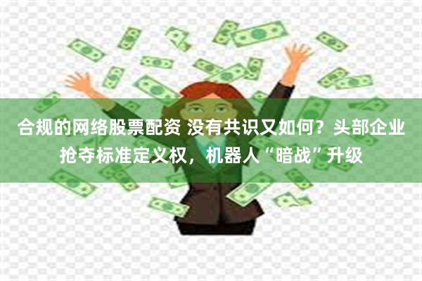 合规的网络股票配资 没有共识又如何？头部企业抢夺标准定义权，机器人“暗战”升级