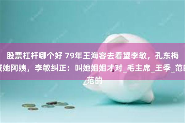 股票杠杆哪个好 79年王海容去看望李敏，孔东梅喊她阿姨，李敏纠正：叫她姐姐才对_毛主席_王季_范的