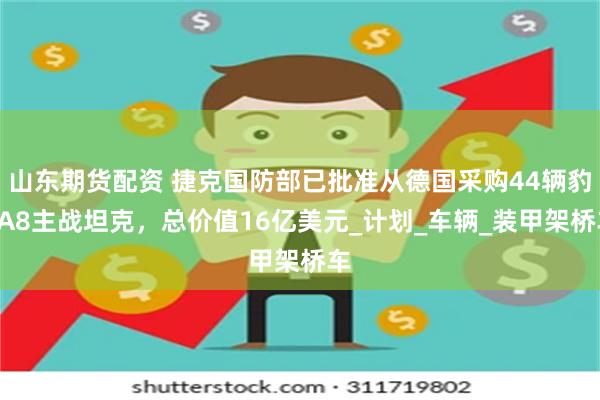 山东期货配资 捷克国防部已批准从德国采购44辆豹2A8主战坦克，总价值16亿美元_计划_车辆_装甲架桥车