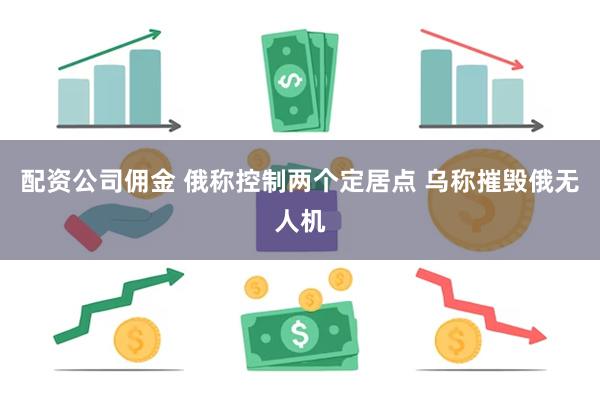 配资公司佣金 俄称控制两个定居点 乌称摧毁俄无人机