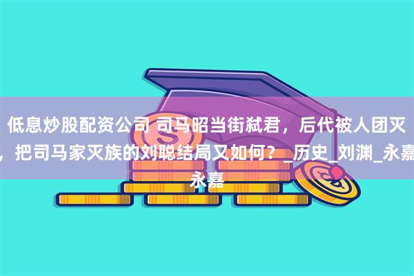 低息炒股配资公司 司马昭当街弑君，后代被人团灭，把司马家灭族的刘聪结局又如何？_历史_刘渊_永嘉