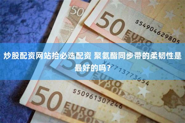 炒股配资网站拾必选配资 聚氨酯同步带的柔韧性是最好的吗？